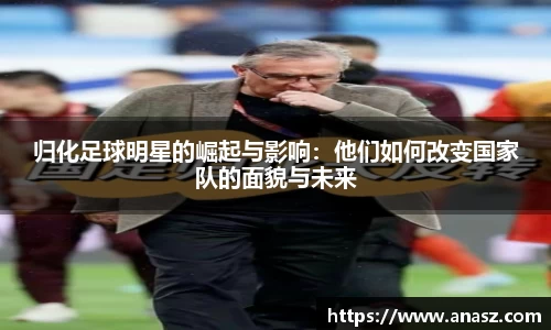 归化足球明星的崛起与影响：他们如何改变国家队的面貌与未来
